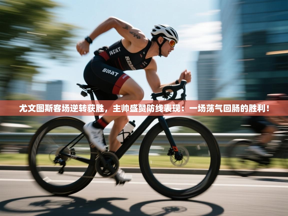 尤文图斯客场逆转获胜，主帅盛赞防线表现：一场荡气回肠的胜利！