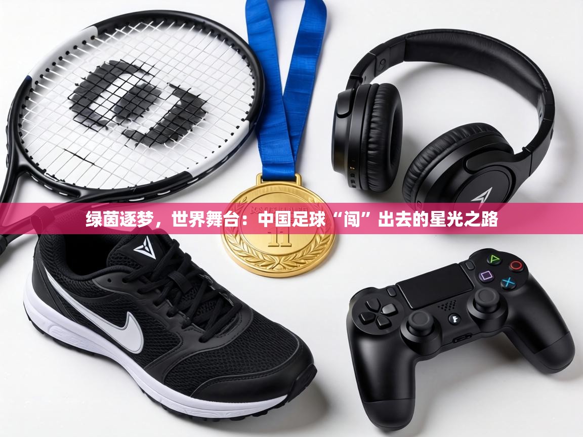 绿茵逐梦,世界舞台:中国足球“闯”出去的星光之路